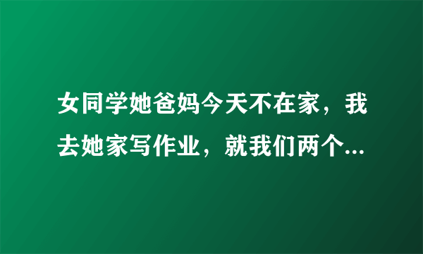 女同学她爸妈今天不在家，我去她家写作业，就我们两个在她卧室里，写了一下午，我走的时候在门口被他爸爸