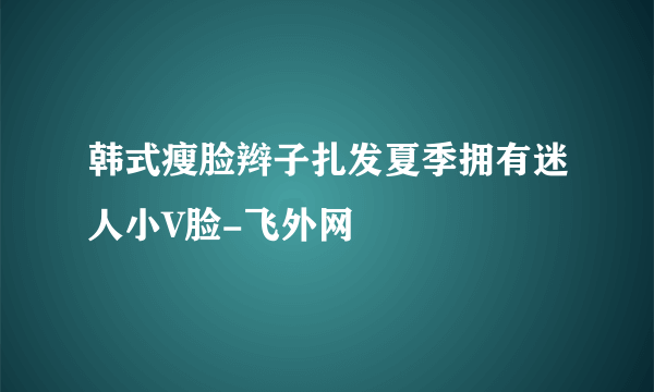 韩式瘦脸辫子扎发夏季拥有迷人小V脸-飞外网