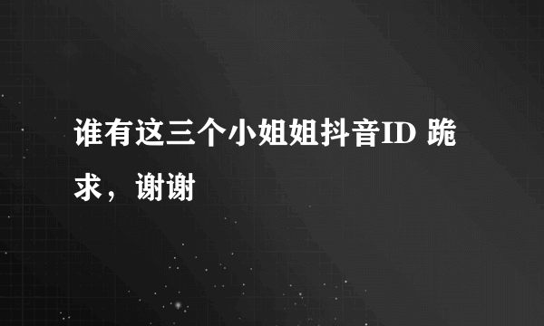 谁有这三个小姐姐抖音ID 跪求，谢谢