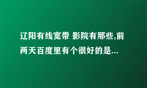 辽阳有线宽带 影院有那些,前两天百度里有个很好的是辽阳和网吧的在线影院可我忘了网子了