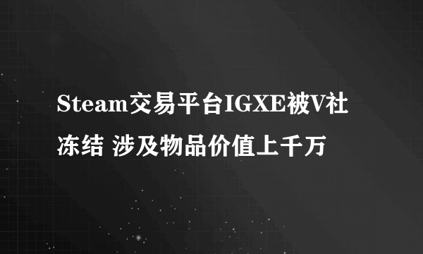 Steam交易平台IGXE被V社冻结 涉及物品价值上千万