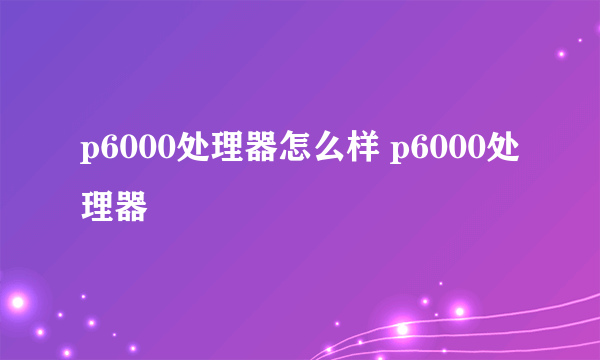 p6000处理器怎么样 p6000处理器