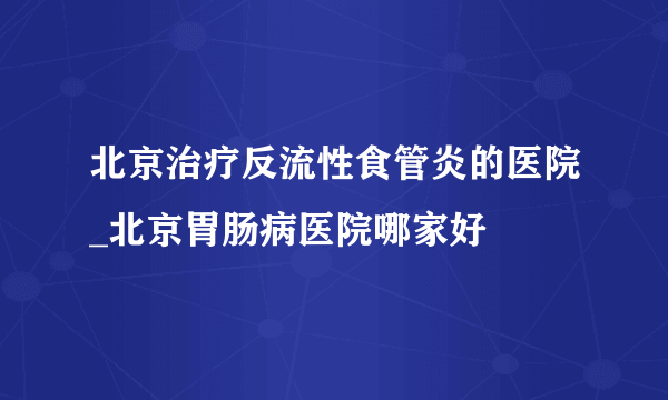 北京治疗反流性食管炎的医院_北京胃肠病医院哪家好