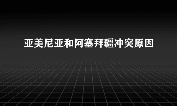 亚美尼亚和阿塞拜疆冲突原因