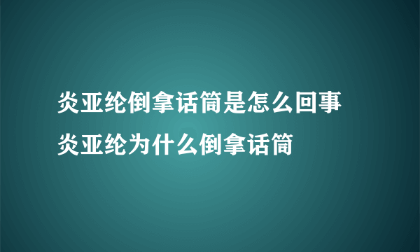 炎亚纶倒拿话筒是怎么回事 炎亚纶为什么倒拿话筒