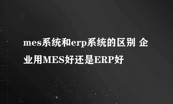 mes系统和erp系统的区别 企业用MES好还是ERP好