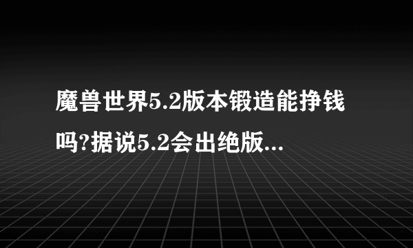 魔兽世界5.2版本锻造能挣钱吗?据说5.2会出绝版武器锻造图纸，是真的吗?