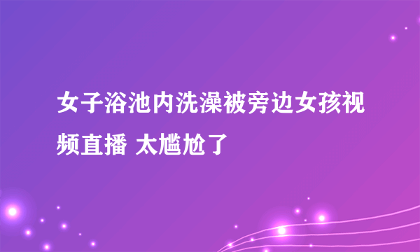 女子浴池内洗澡被旁边女孩视频直播 太尴尬了