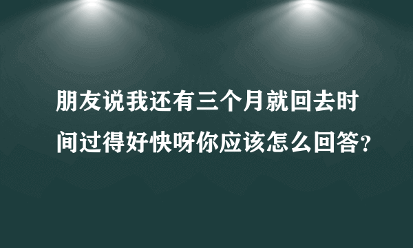 朋友说我还有三个月就回去时间过得好快呀你应该怎么回答？