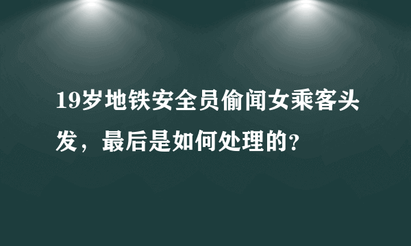 19岁地铁安全员偷闻女乘客头发，最后是如何处理的？