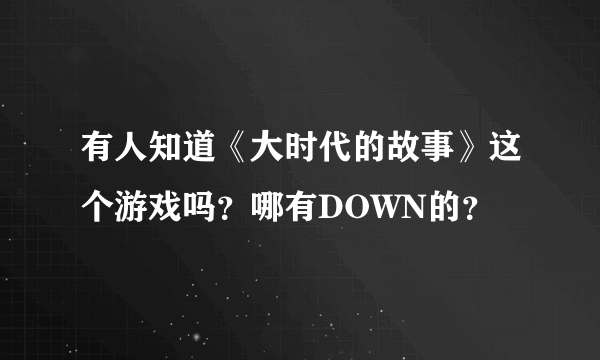 有人知道《大时代的故事》这个游戏吗？哪有DOWN的？