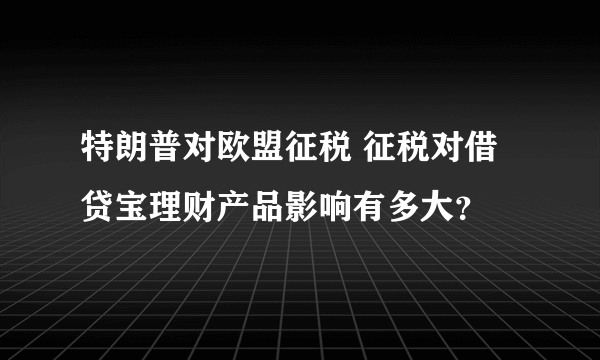 特朗普对欧盟征税 征税对借贷宝理财产品影响有多大？