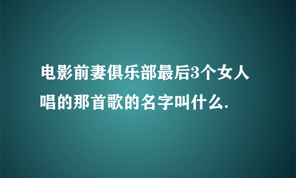 电影前妻俱乐部最后3个女人唱的那首歌的名字叫什么.