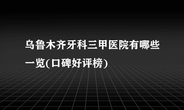 乌鲁木齐牙科三甲医院有哪些一览(口碑好评榜)