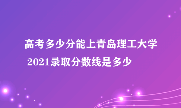 高考多少分能上青岛理工大学 2021录取分数线是多少