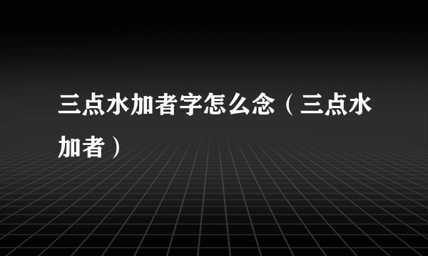 三点水加者字怎么念（三点水加者）