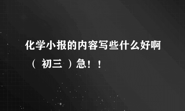 化学小报的内容写些什么好啊 （ 初三 ）急！！