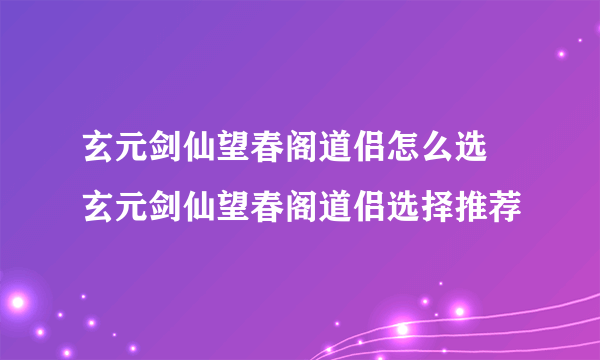 玄元剑仙望春阁道侣怎么选 玄元剑仙望春阁道侣选择推荐