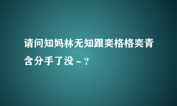 请问知妈林无知跟奕格格奕青含分手了没～？