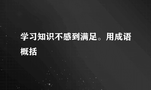 学习知识不感到满足。用成语概括