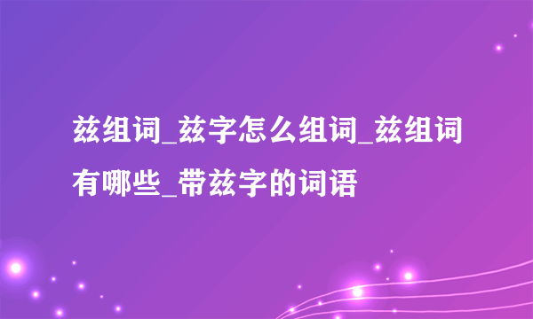 兹组词_兹字怎么组词_兹组词有哪些_带兹字的词语