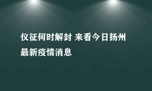 仪征何时解封 来看今日扬州最新疫情消息