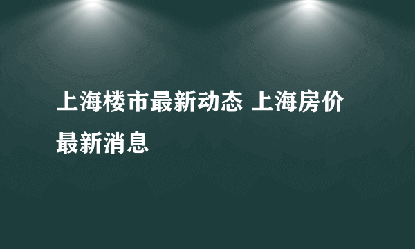 上海楼市最新动态 上海房价最新消息