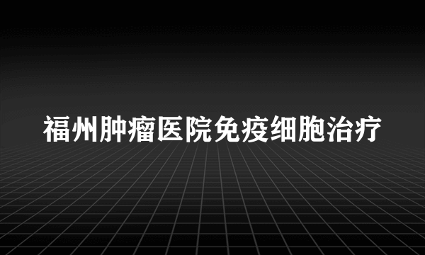 福州肿瘤医院免疫细胞治疗