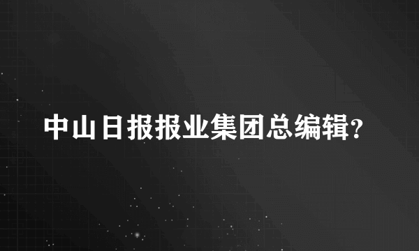 中山日报报业集团总编辑？