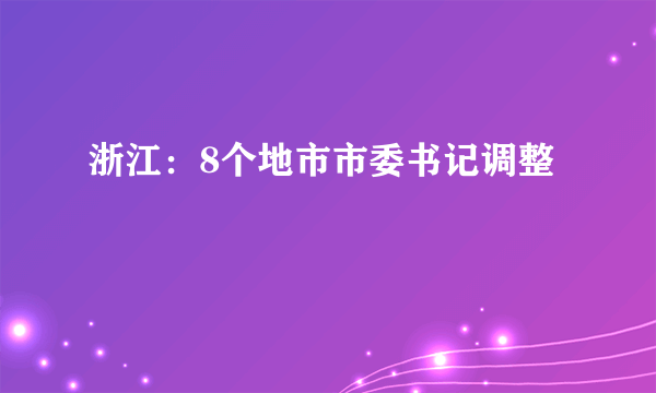 浙江：8个地市市委书记调整