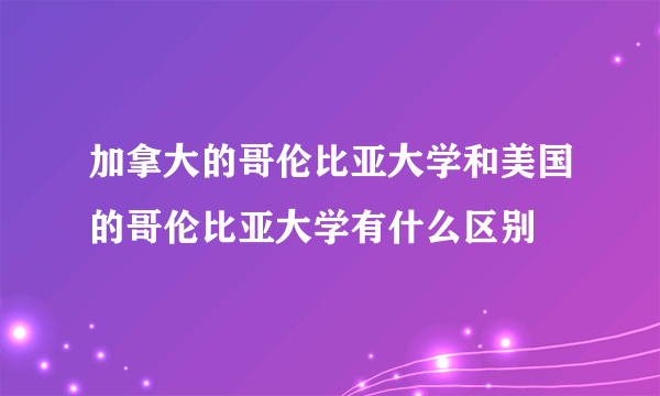 加拿大的哥伦比亚大学和美国的哥伦比亚大学有什么区别