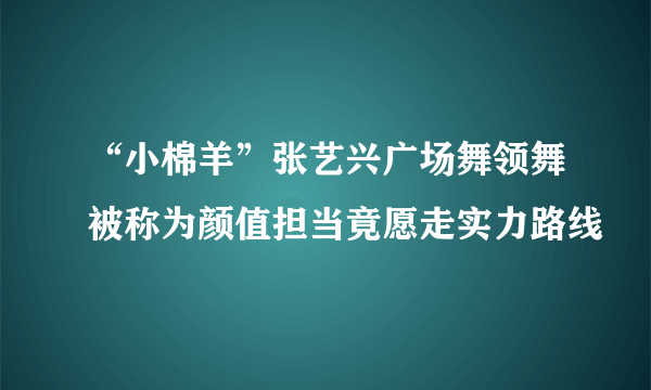 “小棉羊”张艺兴广场舞领舞被称为颜值担当竟愿走实力路线