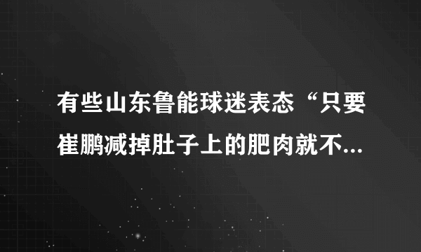 有些山东鲁能球迷表态“只要崔鹏减掉肚子上的肥肉就不再黑他”，对此你怎么看？