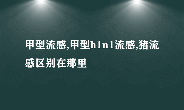 甲型流感,甲型h1n1流感,猪流感区别在那里