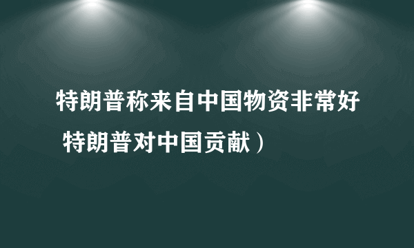 特朗普称来自中国物资非常好 特朗普对中国贡献）