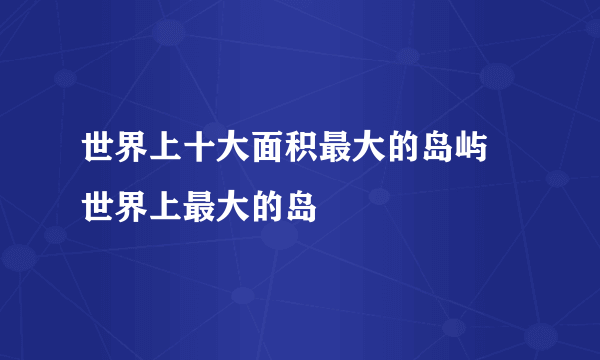 世界上十大面积最大的岛屿 世界上最大的岛