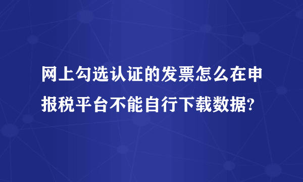 网上勾选认证的发票怎么在申报税平台不能自行下载数据?