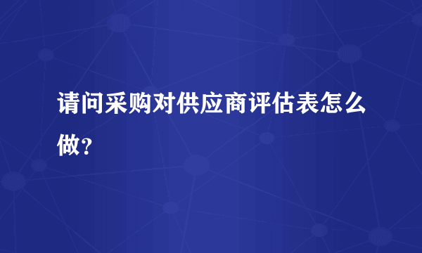 请问采购对供应商评估表怎么做？