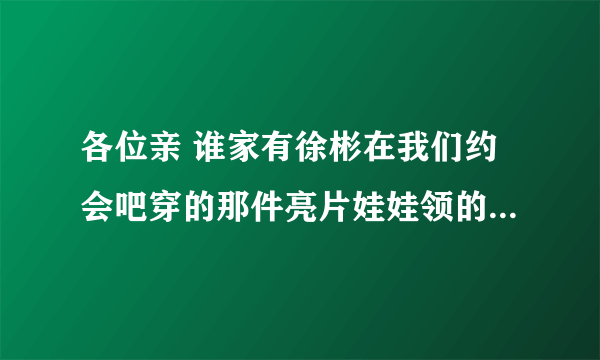 各位亲 谁家有徐彬在我们约会吧穿的那件亮片娃娃领的衣服啊 非常感谢！！！ 徐彬的网店有吗？