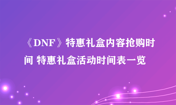 《DNF》特惠礼盒内容抢购时间 特惠礼盒活动时间表一览