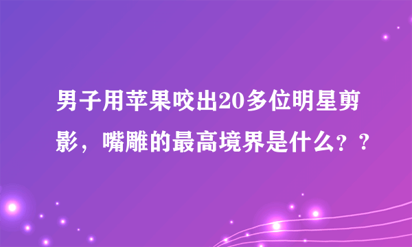 男子用苹果咬出20多位明星剪影，嘴雕的最高境界是什么？?