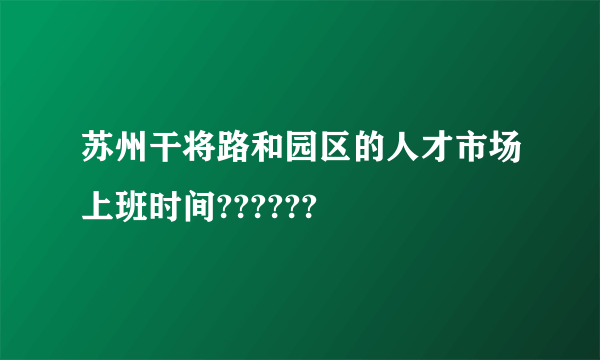 苏州干将路和园区的人才市场上班时间??????