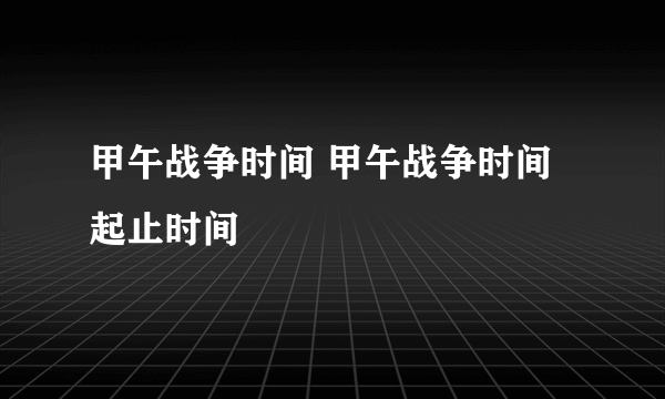 甲午战争时间 甲午战争时间起止时间