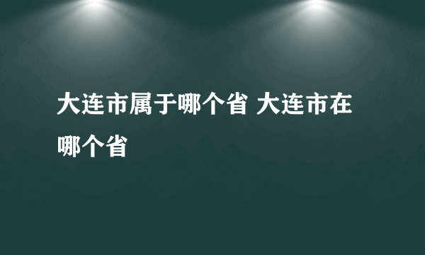 大连市属于哪个省 大连市在哪个省