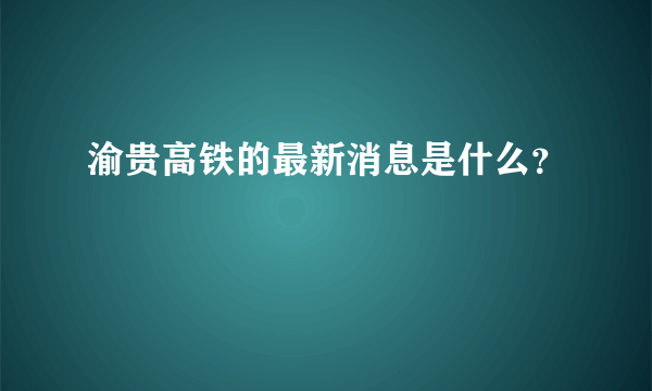 渝贵高铁的最新消息是什么？