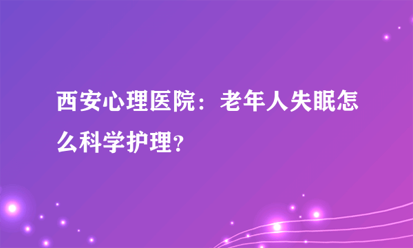 西安心理医院：老年人失眠怎么科学护理？