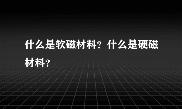 什么是软磁材料？什么是硬磁材料？