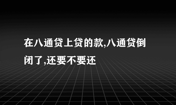 在八通贷上贷的款,八通贷倒闭了,还要不要还