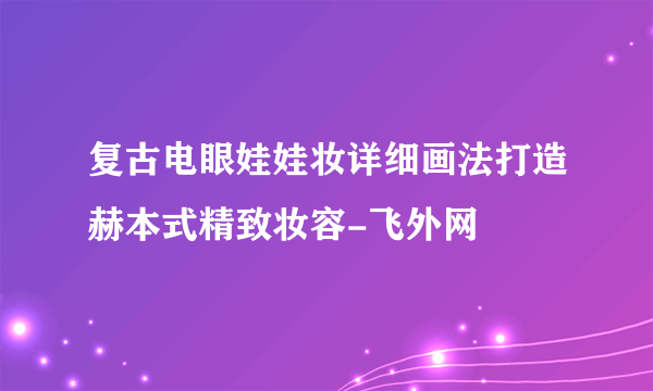 复古电眼娃娃妆详细画法打造赫本式精致妆容-飞外网