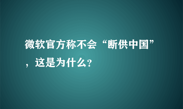 微软官方称不会“断供中国”，这是为什么？